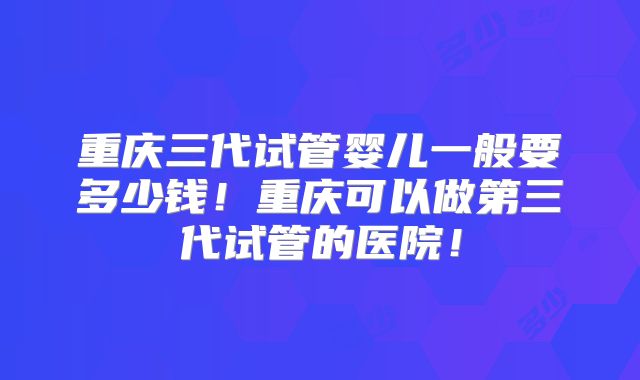 重庆三代试管婴儿一般要多少钱！重庆可以做第三代试管的医院！