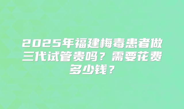2025年福建梅毒患者做三代试管贵吗？需要花费多少钱？
