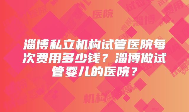 淄博私立机构试管医院每次费用多少钱?淄博做试管婴儿的医院?