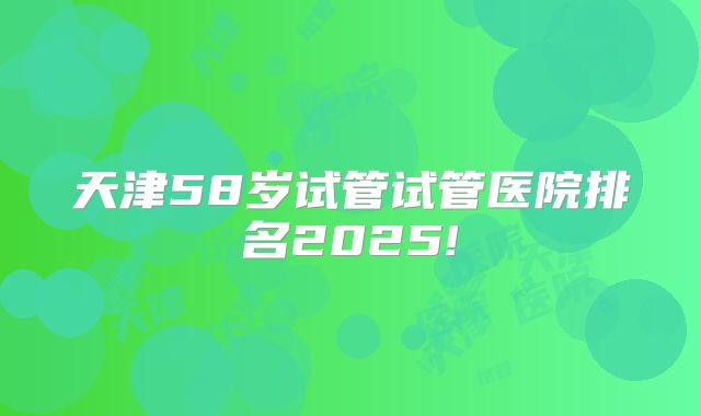 天津58岁试管试管医院排名2025!