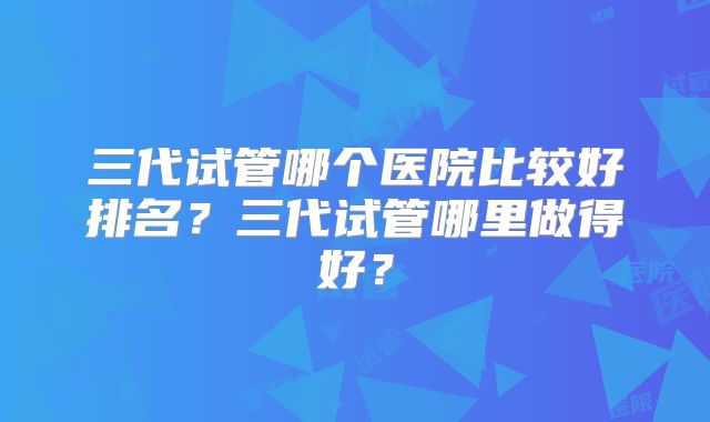 三代试管哪个医院比较好排名？三代试管哪里做得好？