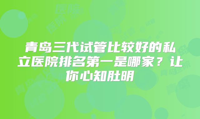 青岛三代试管比较好的私立医院排名第一是哪家？让你心知肚明