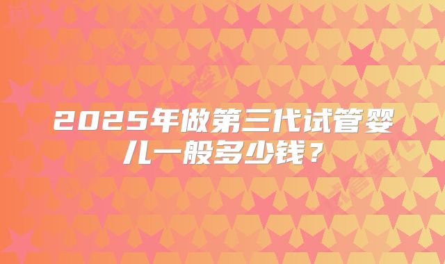 2025年做第三代试管婴儿一般多少钱？