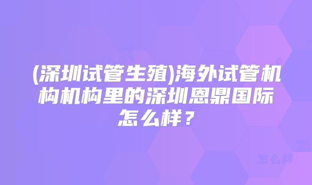 (深圳试管生殖)海外试管机构机构里的深圳恩鼎国际怎么样？