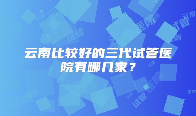 云南比较好的三代试管医院有哪几家?