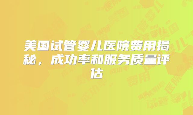 美国试管婴儿医院费用揭秘，成功率和服务质量评估