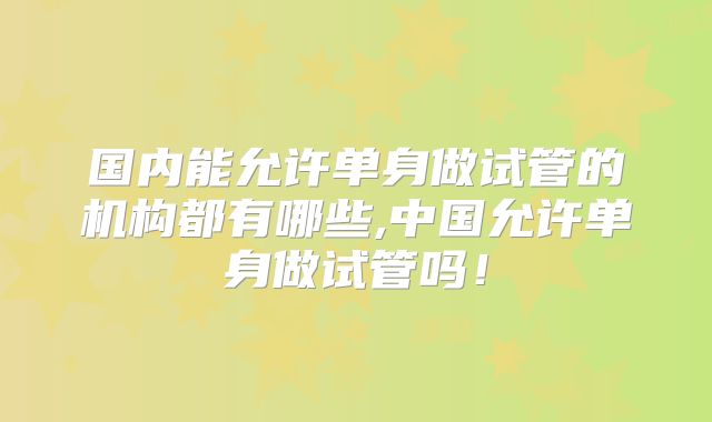 国内能允许单身做试管的机构都有哪些,中国允许单身做试管吗!