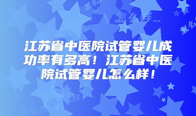 江苏省中医院试管婴儿成功率有多高！江苏省中医院试管婴儿怎么样！