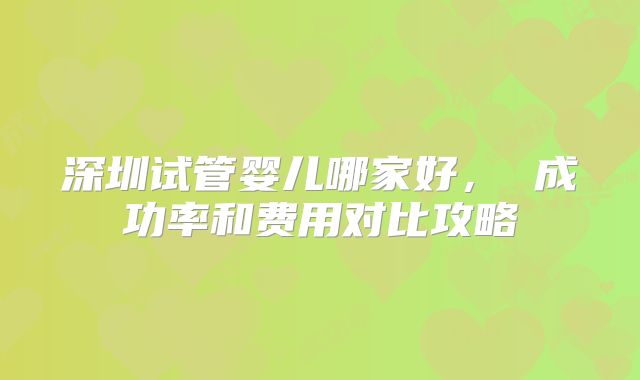 深圳试管婴儿哪家好， 成功率和费用对比攻略