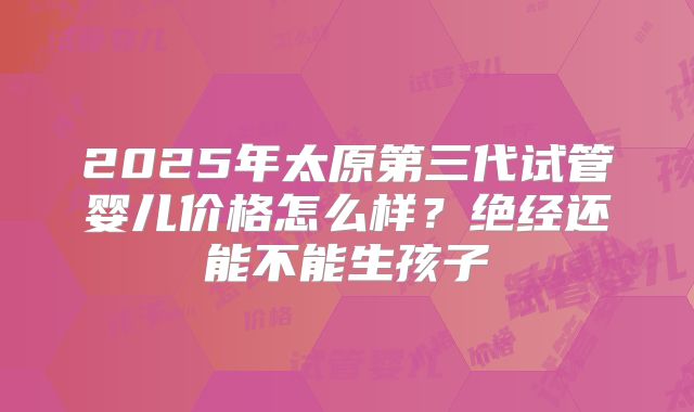 2025年太原第三代试管婴儿价格怎么样?绝经还能不能生孩子