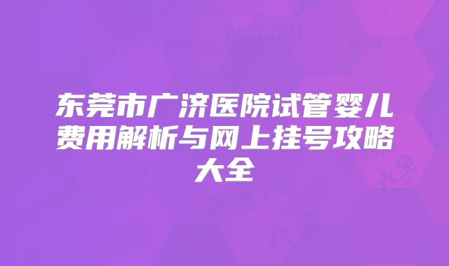 东莞市广济医院试管婴儿费用解析与网上挂号攻略大全