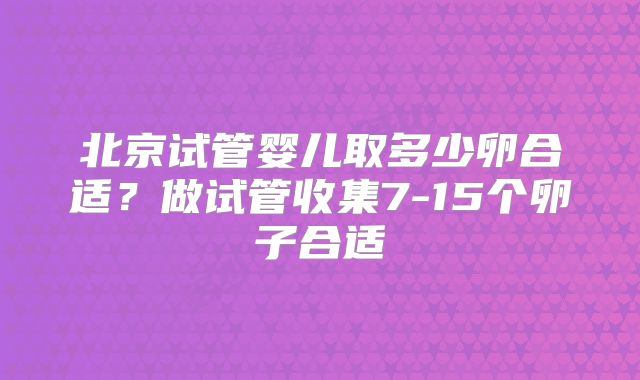北京试管婴儿取多少卵合适？做试管收集7-15个卵子合适