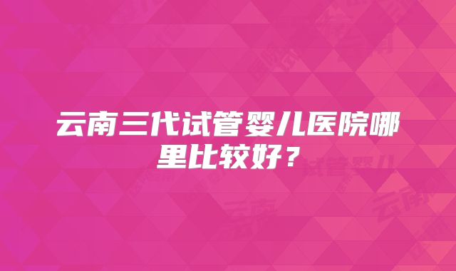 云南三代试管婴儿医院哪里比较好？