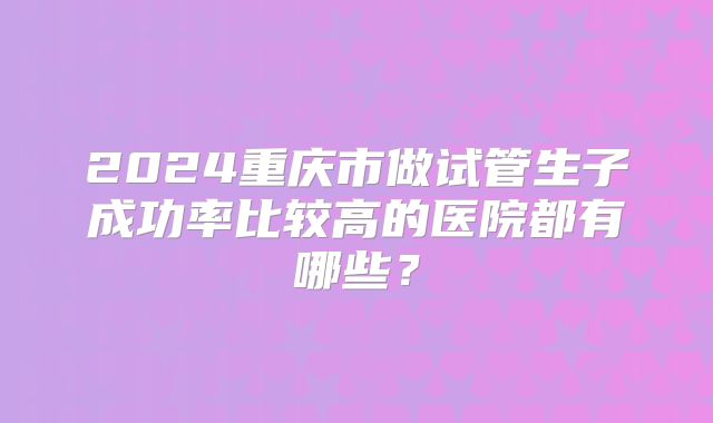 2024重庆市做试管生子成功率比较高的医院都有哪些？