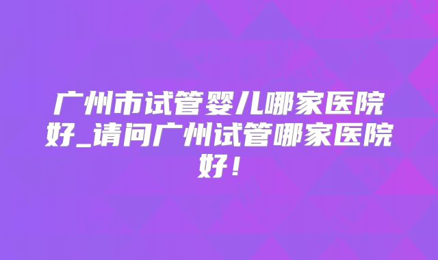 广州市试管婴儿哪家医院好_请问广州试管哪家医院好！