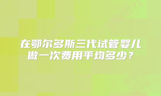 在鄂尔多斯三代试管婴儿做一次费用平均多少？