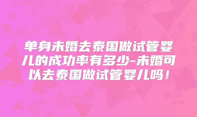 单身未婚去泰国做试管婴儿的成功率有多少-未婚可以去泰国做试管婴儿吗！