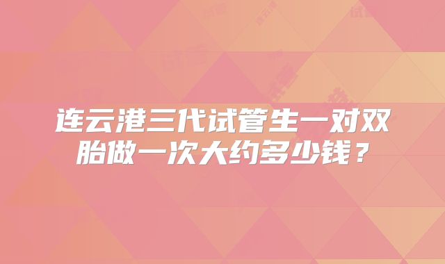 连云港三代试管生一对双胎做一次大约多少钱?