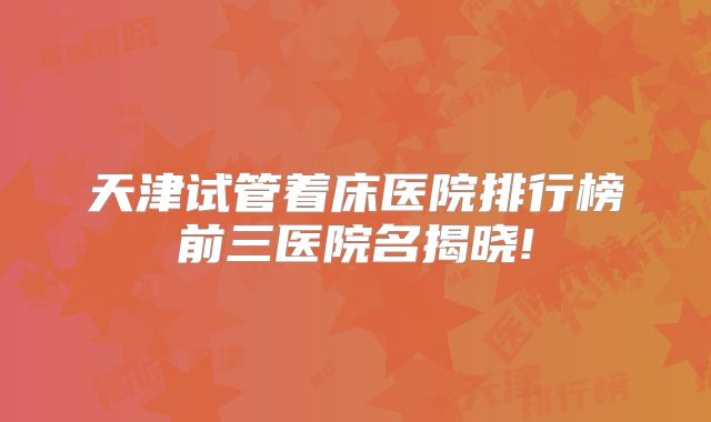 天津试管着床医院排行榜前三医院名揭晓!