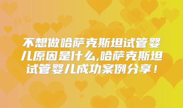 不想做哈萨克斯坦试管婴儿原因是什么,哈萨克斯坦试管婴儿成功案例分享！