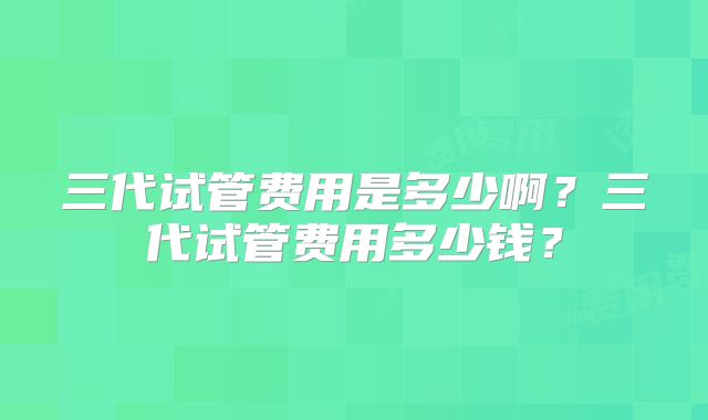 三代试管费用是多少啊?三代试管费用多少钱?
