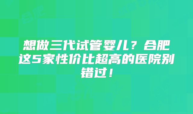想做三代试管婴儿？合肥这5家性价比超高的医院别错过！