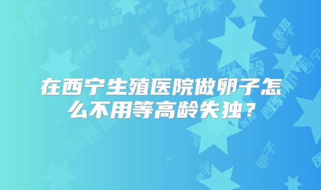 在西宁生殖医院做卵子怎么不用等高龄失独?