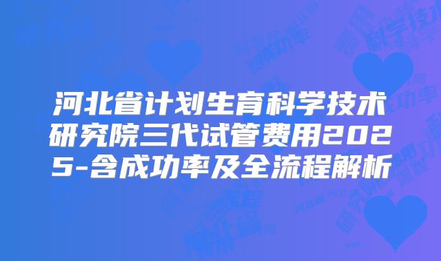 河北省计划生育科学技术研究院三代试管费用2025-含成功率及全流程解析