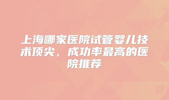 上海哪家医院试管婴儿技术顶尖,成功率最高的医院推荐