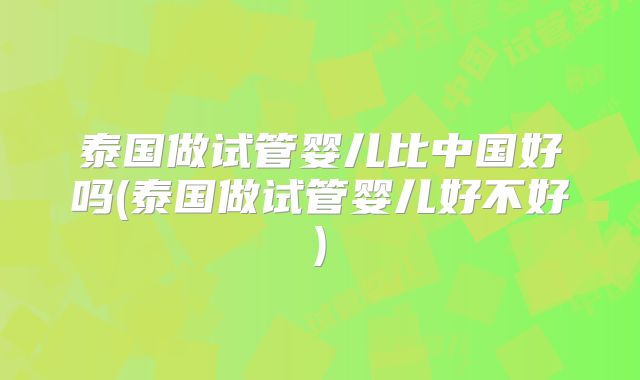 泰国做试管婴儿比中国好吗(泰国做试管婴儿好不好)