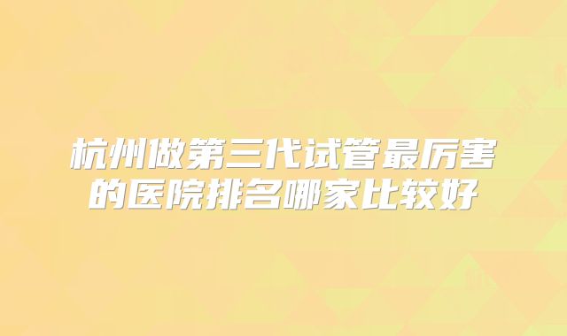 杭州做第三代试管最厉害的医院排名哪家比较好