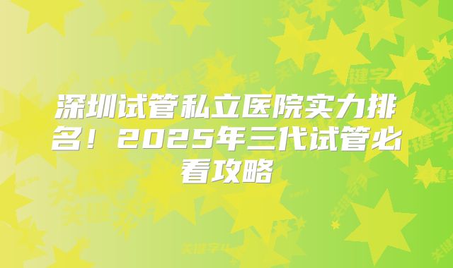 深圳试管私立医院实力排名！2025年三代试管必看攻略