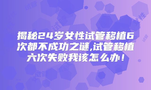 揭秘24岁女性试管移植6次都不成功之谜,试管移植六次失败我该怎么办！