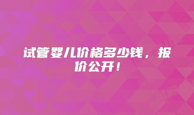 试管婴儿价格多少钱，报价公开！