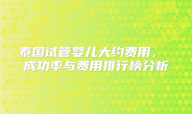 泰国试管婴儿大约费用， 成功率与费用排行榜分析