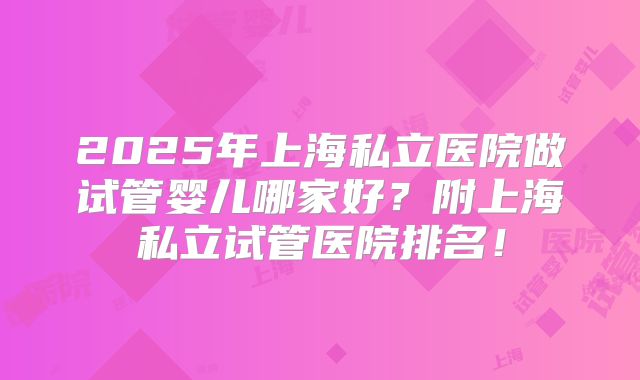 2025年上海私立医院做试管婴儿哪家好？附上海私立试管医院排名！