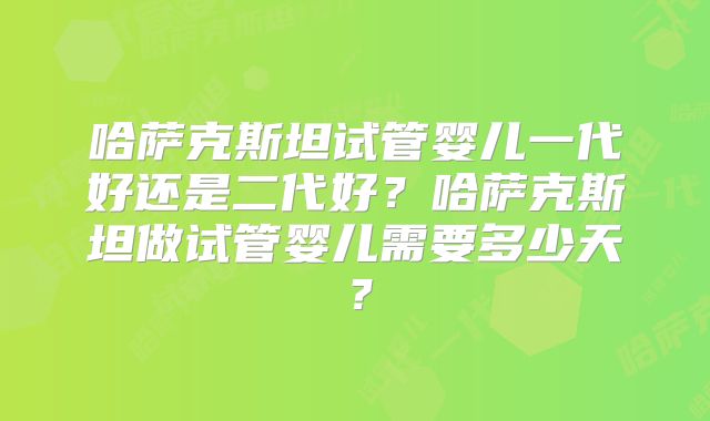 哈萨克斯坦试管婴儿一代好还是二代好？哈萨克斯坦做试管婴儿需要多少天？