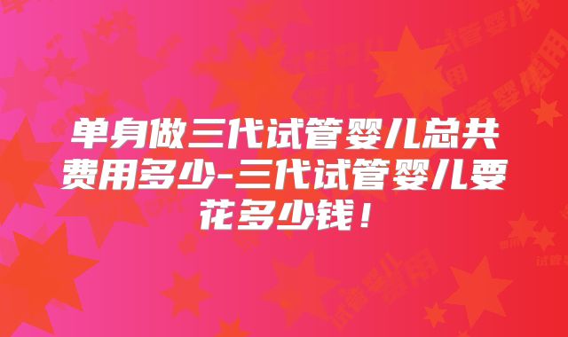 单身做三代试管婴儿总共费用多少-三代试管婴儿要花多少钱！