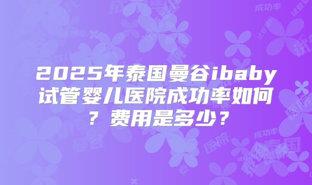 2025年泰国曼谷ibaby试管婴儿医院成功率如何？费用是多少？
