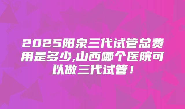 2025阳泉三代试管总费用是多少,山西哪个医院可以做三代试管！