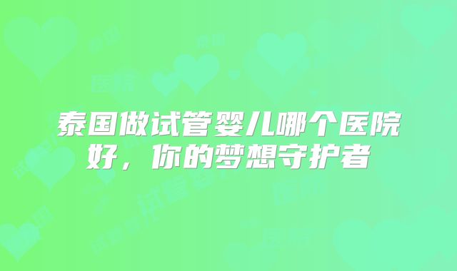 泰国做试管婴儿哪个医院好,你的梦想守护者