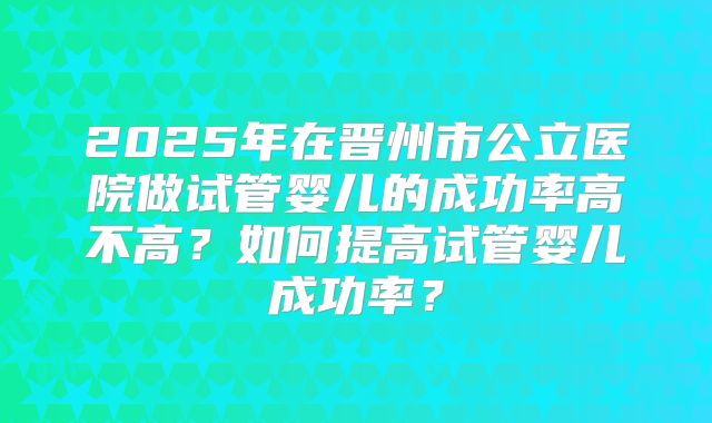 2025年在晋州市公立医院做试管婴儿的成功率高不高？如何提高试管婴儿成功率？