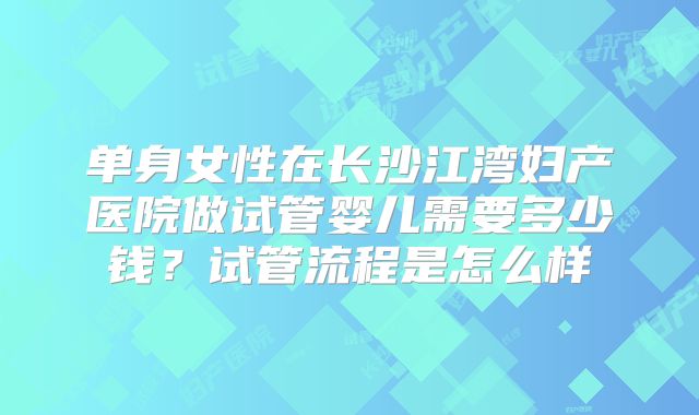 单身女性在长沙江湾妇产医院做试管婴儿需要多少钱?试管流程是怎么样