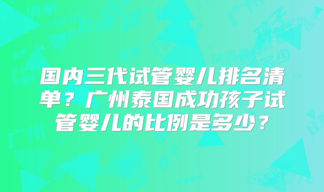 国内三代试管婴儿排名清单？广州泰国成功孩子试管婴儿的比例是多少？