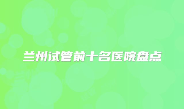 兰州试管前十名医院盘点