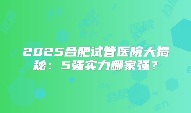 2025合肥试管医院大揭秘：5强实力哪家强？