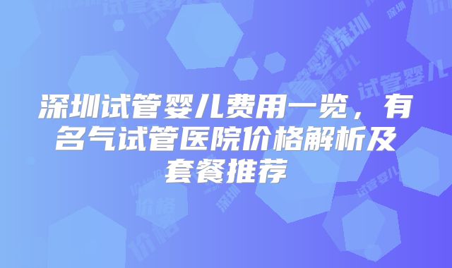 深圳试管婴儿费用一览，有名气试管医院价格解析及套餐推荐