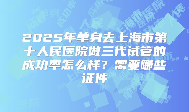 2025年单身去上海市第十人民医院做三代试管的成功率怎么样？需要哪些证件