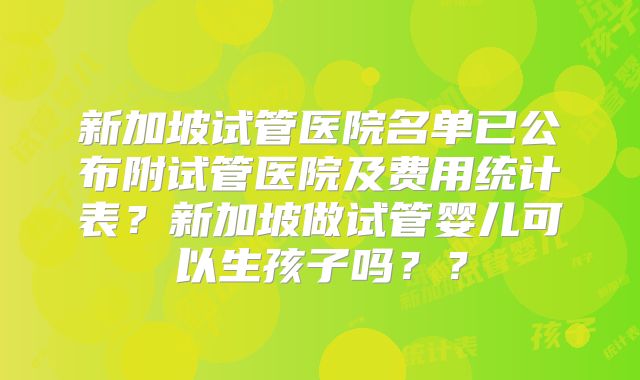 新加坡试管医院名单已公布附试管医院及费用统计表?新加坡做试管婴儿可以生孩子吗??
