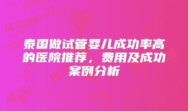 泰国做试管婴儿成功率高的医院推荐，费用及成功案例分析
